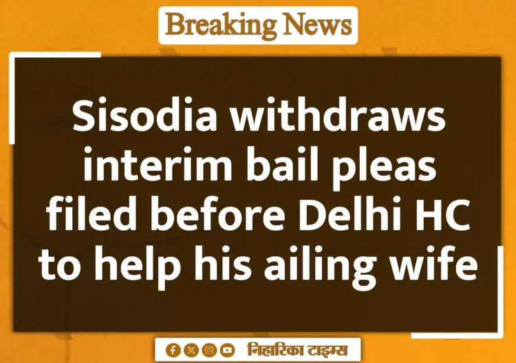 Sisodia withdraws interim bail pleas filed before Delhi HC to help his ailing wife Sisodia withdraws interim bail pleas filed before Delhi HC to help his ailing wife