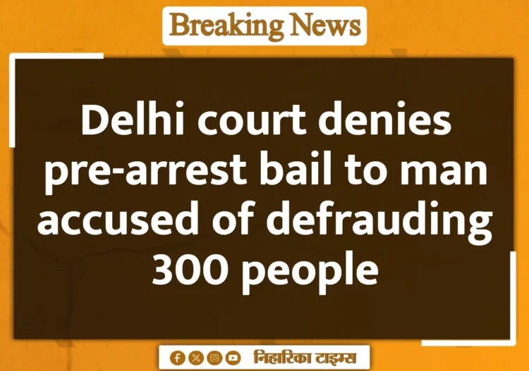 Delhi court denies pre-arrest bail to man accused of defrauding 300 people Delhi court denies pre-arrest bail to man accused of defrauding 300 people