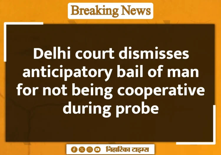 Delhi court dismisses anticipatory bail of man for not being cooperative during probe